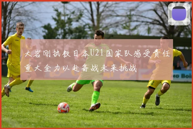 大岩刚执教日本U21国家队感受责任重大全力以赴备战未来挑战