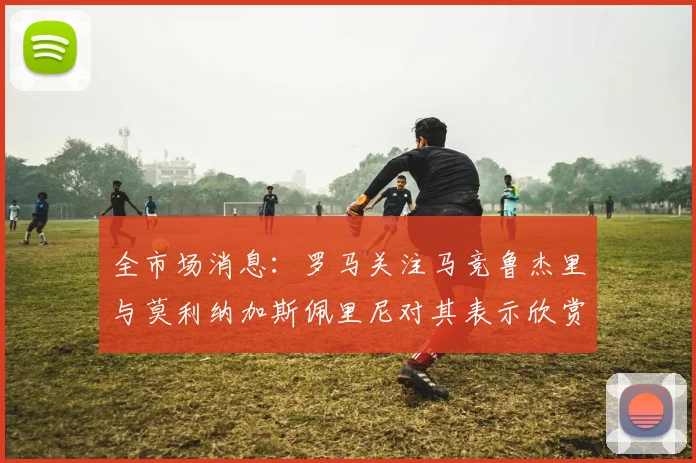 全市场消息：罗马关注马竞鲁杰里与莫利纳加斯佩里尼对其表示欣赏