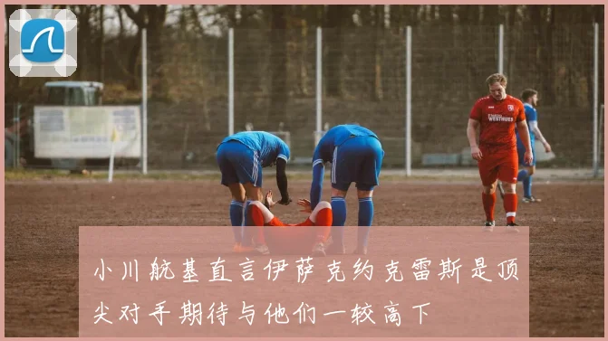 小川航基直言伊萨克约克雷斯是顶尖对手期待与他们一较高下