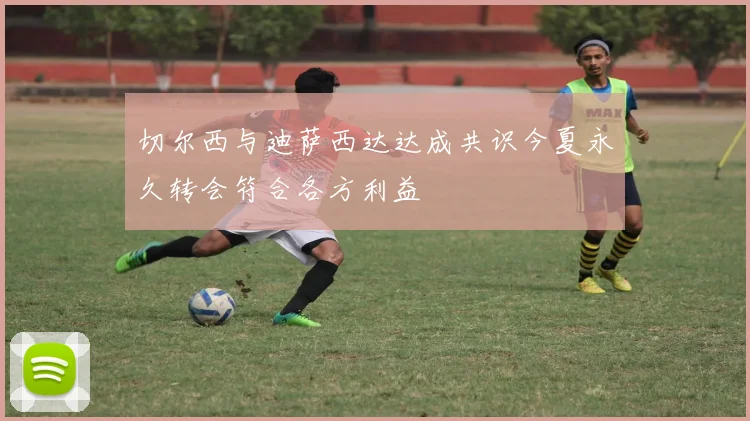 切尔西与迪萨西达达成共识今夏永久转会符合各方利益