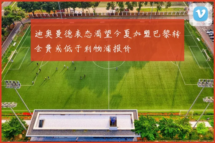 迪奥曼德表态渴望今夏加盟巴黎转会费或低于利物浦报价