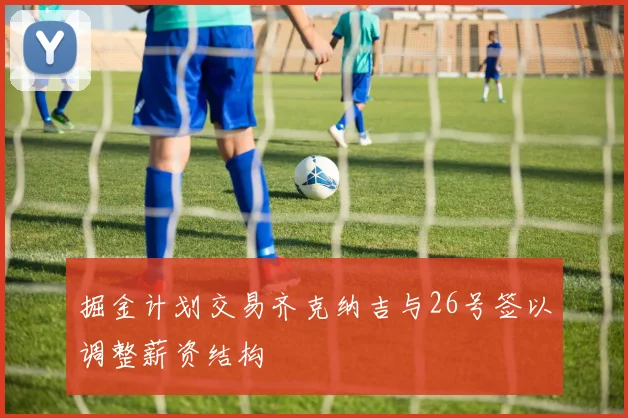 掘金计划交易齐克纳吉与26号签以调整薪资结构