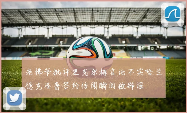 老佛爷批评里克尔梅言论不实哈兰德克洛普签约传闻瞬间被辟谣