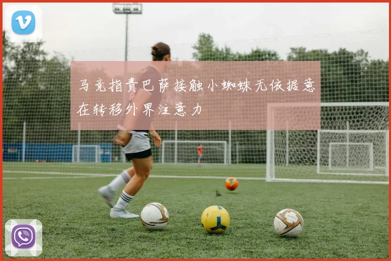 马竞指责巴萨接触小蜘蛛无依据意在转移外界注意力