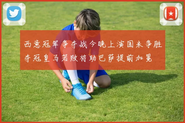 西意冠军争夺战今晚上演国米争胜夺冠皇马若败将助巴萨提前加冕