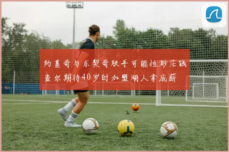 约基奇与东契奇联手可能性渺茫钱查尔期待40岁时加盟湖人拿底薪