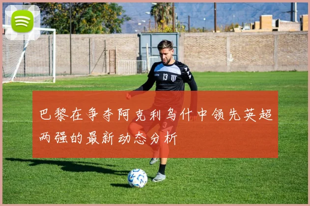 巴黎在争夺阿克利乌什中领先英超两强的最新动态分析