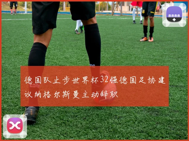 德国队止步世界杯32强德国足协建议纳格尔斯曼主动辞职