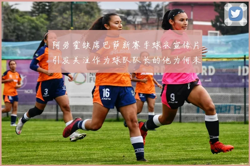 阿劳霍缺席巴萨新赛季球衣宣传片引发关注作为球队队长的他为何未现身