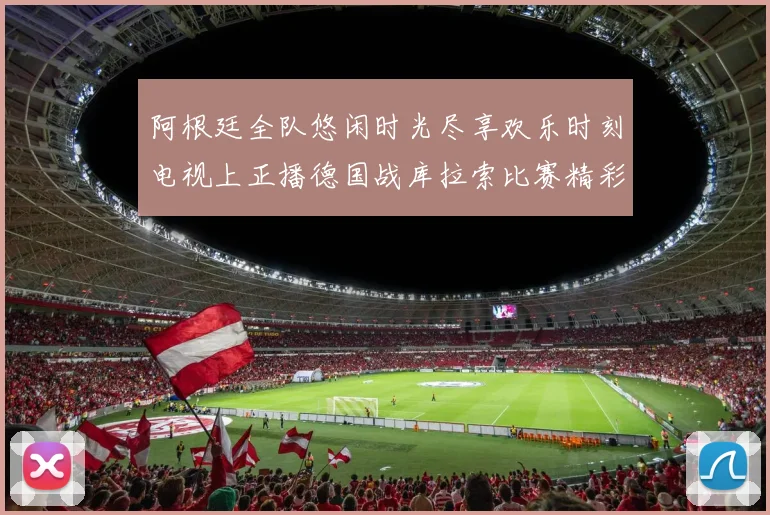 阿根廷全队悠闲时光尽享欢乐时刻电视上正播德国战库拉索比赛精彩瞬间