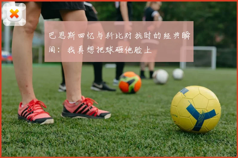 巴恩斯回忆与科比对抗时的经典瞬间：我真想把球砸他脸上