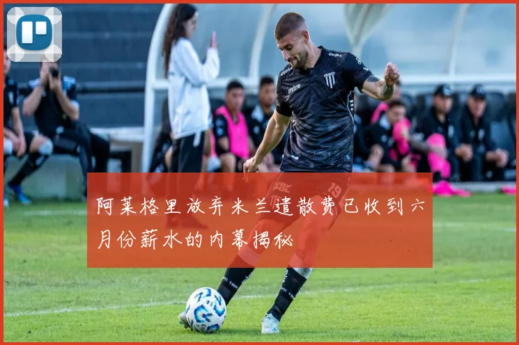 阿莱格里放弃米兰遣散费已收到六月份薪水的内幕揭秘