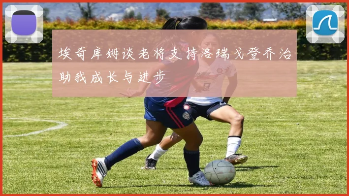 埃奇库姆谈老将支持洛瑞戈登乔治助我成长与进步