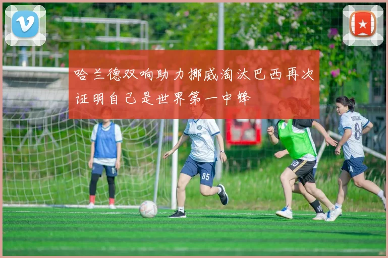 哈兰德双响助力挪威淘汰巴西再次证明自己是世界第一中锋