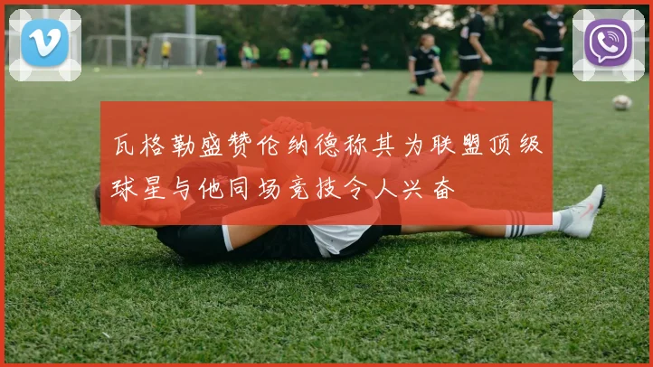 瓦格勒盛赞伦纳德称其为联盟顶级球星与他同场竞技令人兴奋