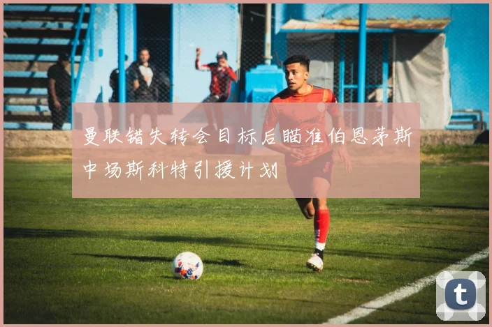 曼联错失转会目标后瞄准伯恩茅斯中场斯科特引援计划
