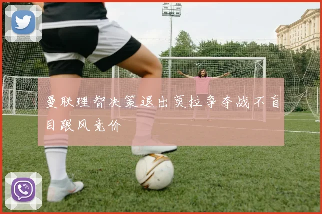 曼联理智决策退出莫拉争夺战不盲目跟风竞价